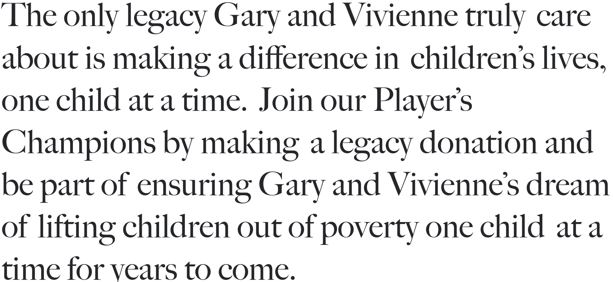 THE PLAYER LEGACYThe only legacy Gary and Vivienne trulycare about is making a difference inchildren's lives, one child at a time.Join our Player's Champions by makinga legacy donation and be part ofensuring Gary and Vivienne's dream oflifting children out of poverty one childat a time for years to come. 